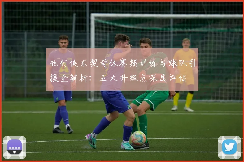 独行侠东契奇休赛期训练与球队引援全解析:五大升级点深度评估