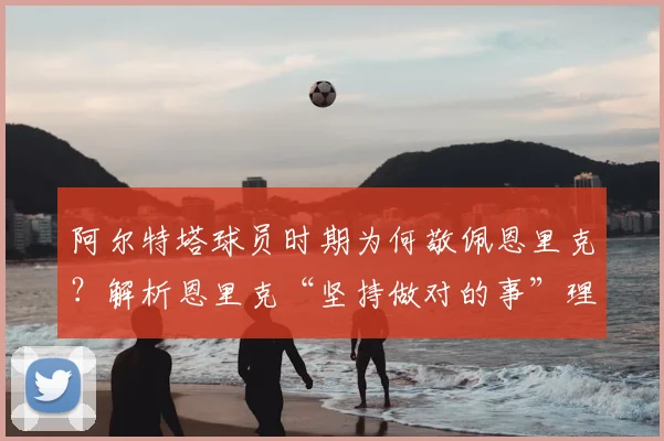 阿尔特塔球员时期为何敬佩恩里克？解析恩里克“坚持做对的事”理念的深远影响