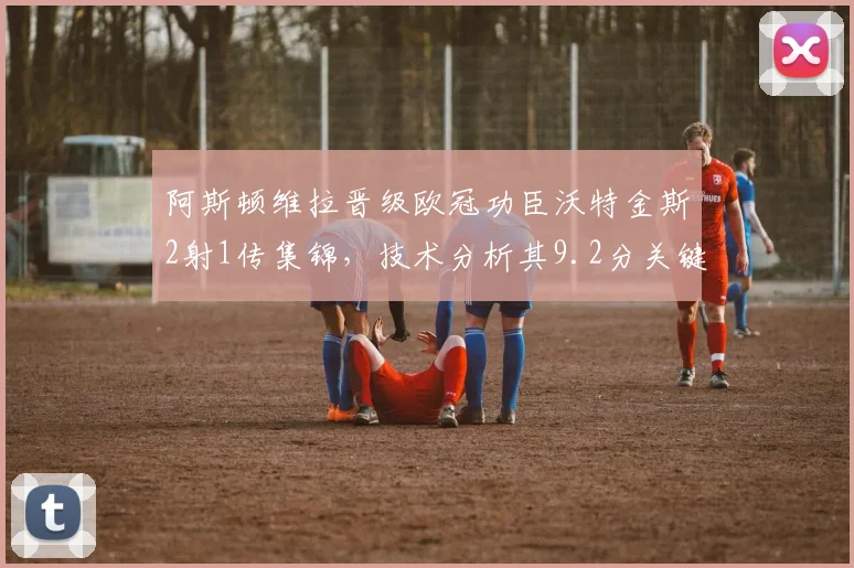 阿斯顿维拉晋级欧冠功臣沃特金斯2射1传集锦,技术分析其9.2分关键战数据