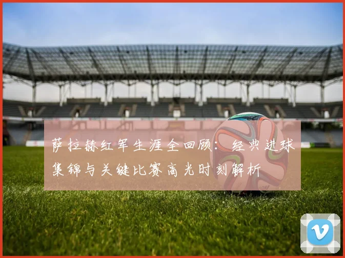 萨拉赫红军生涯全回顾：经典进球集锦与关键比赛高光时刻解析