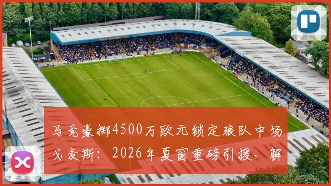 马竞豪掷4500万欧元锁定狼队中场戈麦斯：2026年夏窗重磅引援，解析其技术特点与对球队战术影响
