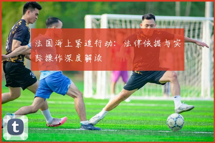 法国海上紧追行动:法律依据与实际操作深度解读