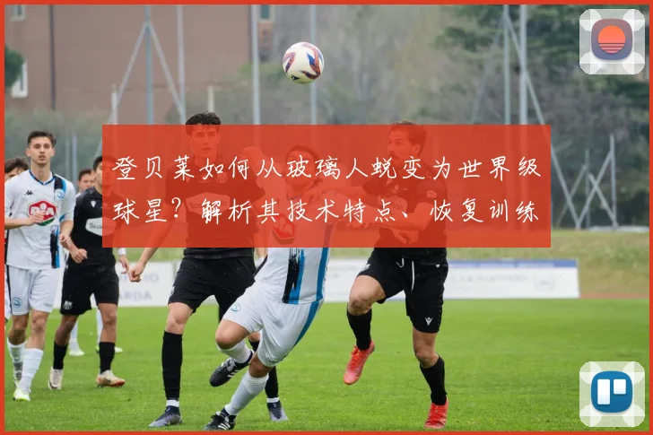 登贝莱如何从玻璃人蜕变为世界级球星？解析其技术特点、恢复训练与心态转变的逆袭秘诀