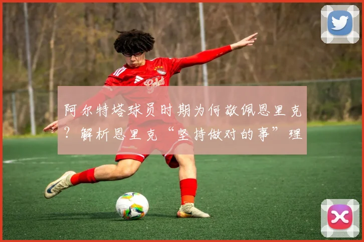 阿尔特塔球员时期为何敬佩恩里克？解析恩里克“坚持做对的事”理念的深远影响