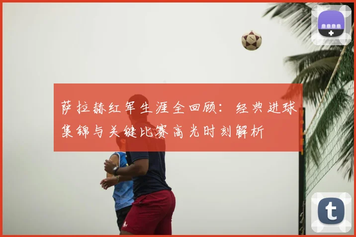 萨拉赫红军生涯全回顾:经典进球集锦与关键比赛高光时刻解析
