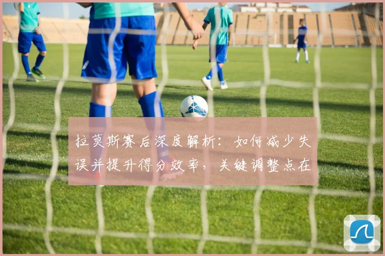 拉莫斯赛后深度解析:如何减少失误并提升得分效率,关键调整点在这里